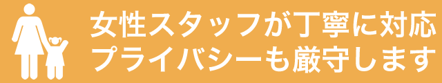 女性スタッフが丁寧に対応、プライバシーも厳守します